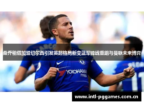 桑乔租借加盟切尔西引发英超格局新变蓝军锋线重组与曼联未来博弈 桑乔租借加盟切尔西引发英超格局新变蓝军锋线重组与曼联未来博弈